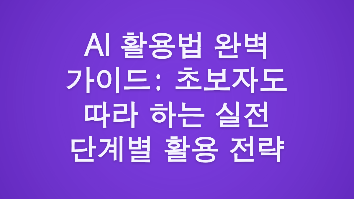 AI 활용법 완벽 가이드: 초보자도 따라 하는 실전 단계별 활용 전략